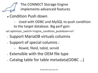 © MariaDB Corporation Ab
The CONNECT Storage Engine
implements advanced features
 Condition Push down
– Used with ODBC and MySQL to push condition
to the target database. Big perf gain
set optimizer_switch='engine_condition_pushdown=on‘
• Support MariaDB virtuals columns
• Support of special columns :
– Rowid, fileid, tabid, servid
• Extensible with the OEM file type
• Catalog table for table metadata(ODBC …)
 