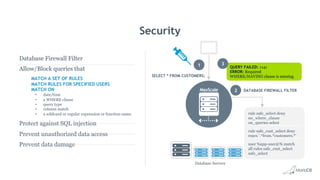QUERY FAILED: 1141
ERROR: Required
WHERE/HAVING clause is missing
rule safe_select deny
no_where_clause
on_queries select
rule safe_cust_select deny
regex '.*from.*customers.*'
user %app-user@% match
all rules safe_cust_select
safe_select
Security
DATABASE FIREWALL FILTER
SELECT * FROM CUSTOMERS;
MaxScale
Database Servers
1
2
3
Database Firewall Filter
Allow/Block queries that
MATCH A SET OF RULES
MATCH RULES FOR SPECIFIED USERS
MATCH ON
•  date/time
•  a WHERE clause
•  query type
•  column match
•  a wildcard or regular expression or function name
Protect against SQL injection
Prevent unauthorized data access
Prevent data damage
 