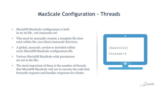 MaxScale Configuration – Threads
•  MariaDB MaxScale configuration is held
in an ini file, /etc/maxscale.cnf.
•  This must be manually created, a template file does
exist within the /usr/share/maxscale directory.
•  A global, maxscale, section is included within
every MariaDB MaxScale configuration file.
•  Various MariaDB MaxScale wide parameters
are set in the file.
•  The most important of these is the number of threads
that MariaDB MaxScale will use to execute the code that
forwards requests and handles responses for clients.
[maxscale]
threads=4
 