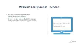 MaxScale Configuration – Service
•  The first step is to create a service
for our Read/Write Splitter.
•  Create a section in your MariaDB MaxScale
configuration file and set the type to service.
[Splitter Service]
type=service
 