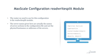MaxScale Configuration readwritesplit Module
•  The router we need to use for this configuration
is the readwritesplit module.
•  The server names given here are actually the names
of server sections in the configuration file and not the
physical hostnames or addresses of the servers.
[Splitter Service]
type=service
router=readwritesplit
servers=dbserv1,
dbserv2, dbserv3
 