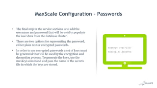 MaxScale Configuration – Passwords
•  The final step in the service sections is to add the
username and password that will be used to populate
the user data from the database cluster.
•  There are two options for representing the password,
either plain text or encrypted passwords.
•  In order to use encrypted passwords a set of keys must
be generated that will be used by the encryption and
decryption process. To generate the keys, use the
maxkeys command and pass the name of the secrets
file in which the keys are stored.
maxkeys /var/lib/
maxscale/.secrets
 