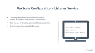 MaxScale Configuration – Listener Service
•  Listening ports must be associated with the
service in order to allow network connections.
•  This is done by creating a series of listener sections.
•  A service may have multiple listeners.
[Splitter Listener]
type=listener
service=Splitter Service
 