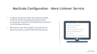 MaxScale Configuration – More Listener Service
•  A listener must also define the protocol module
it will use for the incoming network protocol,
currently this should be the MySQLClient protocol
for all database listeners.
•  The listener may then supply a network port to
listen on and/or a socket within the file system.
[Splitter Listener]
type=listener
service=Splitter Service
protocol=MySQLClient
port=3306
socket=/tmp/ClusterMaster
 