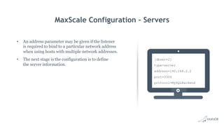 MaxScale Configuration – Servers
•  An address parameter may be given if the listener
is required to bind to a particular network address
when using hosts with multiple network addresses.
•  The next stage is the configuration is to define
the server information.
[dbserv2]
type=server
address=192.168.2.2
port=3306
protocol=MySQLBackend
 