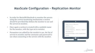 MaxScale Configuration – Replication Monitor
•  In order for MariaDB MaxScale to monitor the servers
using the correct monitoring mechanisms a section
should be provided that defines the monitor to use and
the servers to monitor.
•  Once again a section is created with a symbolic name
for the monitor, with the type set to monitor.
•  Parameters are added for the module to use, the list of
servers to monitor and the username and password to
use when connecting to the servers with the monitor.
[Replication Monitor]
type=monitor
module=mysqlmon
servers=dbserv1, dbserv2, dbserv3
user=maxscale
passwd=96F99AA1315BDC3604B006F427
DD9484
 