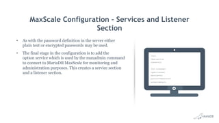 MaxScale Configuration – Services and Listener
Section
•  As with the password definition in the server either
plain text or encrypted passwords may be used.
•  The final stage in the configuration is to add the
option service which is used by the maxadmin command
to connect to MariaDB MaxScale for monitoring and
administration purposes. This creates a service section
and a listener section.
[CLI]
type=service
router=cli
[CLI Listener]
type=listener
service=CLI
protocol=maxscaled
socket=default
 