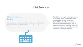 Services
------------------+----------------+--------+---------------
Service Name | Router Module | #Users | Total Sessions
------------------+----------------+--------+---------------
Splitter Service | readwritesplit | 1 | 1
CLI | cli | 2 | 2
------------------+----------------+--------+---------------
List Services
Check the error log in /var/log/maxscale
to see if any errors are detected in the
configuration file and to confirm
MariaDB MaxScale has been started.
Also the maxadmin command may be
used to confirm that MariaDB MaxScale
is running and the services, listeners etc.,
have been correctly configured.
% maxadmin list services
 