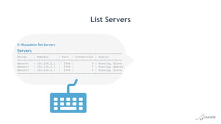 Servers
List Servers
% maxadmin list servers
----------+--------------+-------+-------------+---------------
Server | Address | Port | Connections | Status
----------+--------------+-------+-------------+---------------
dbserv1 | 192.168.2.1 | 3306 | 0 | Running, Slave
dbserv2 | 192.168.2.2 | 3306 | 0 | Running, Master
dbserv3 | 192.168.2.3 | 3306 | 0 | Running, Slave
----------+--------------+-------+-------------+---------------
 