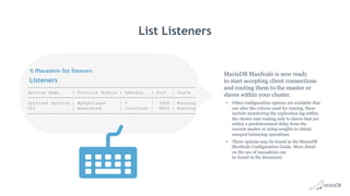 Listeners
List Listeners
MariaDB MaxScale is now ready
to start accepting client connections
and routing them to the master or
slaves within your cluster.
•  Other configuration options are available that
can alter the criteria used for routing, these
include monitoring the replication lag within
the cluster and routing only to slaves that are
within a predetermined delay from the
current master or using weights to obtain
unequal balancing operations.
•  These options may be found in the MariaDB
MaxScale Configuration Guide. More detail
on the use of maxadmin can
be found in the document.
% maxadmin list listeners
-----------------+-----------------+-----------+-------+--------
Service Name | Protocol Module | Address | Port | State
-----------------+-----------------+-----------+-------+--------
Splitter Service | MySQLClient | * | 3306 | Running
CLI | maxscaled | localhost | 6603 | Running
-----------------+-----------------+-----------+-------+--------
 
