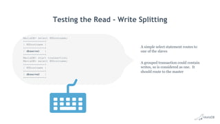 Testing the Read - Write Splitting
A simple select statement routes to
one of the slaves
A grouped transaction could contain
writes, so is considered as one. It
should route to the master
MariaDB> select @@hostname;
+------------+
| @@hostname |
+------------+
| dbserve1 |
+------------+
MariaDB> start transaction;
MariaDB> select @@hostname;
+------------+
| @@hostname |
+------------+
| dbserve2 |
+------------+
 