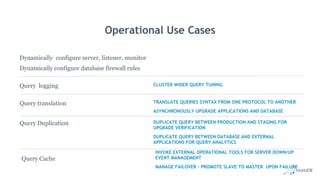 Operational Use Cases
Dynamically configure server, listener, monitor
Dynamically configure database firewall rules
Query Duplication
Query Cache
DUPLICATE QUERY BETWEEN PRODUCTION AND STAGING FOR
UPGRADE VERIFICATION
DUPLICATE QUERY BETWEEN DATABASE AND EXTERNAL
APPLICATIONS FOR QUERY ANALYTICS
Query logging CLUSTER WIDER QUERY TUNING
Query translation TRANSLATE QUERIES SYNTAX FROM ONE PROTOCOL TO ANOTHER
ASYNCHRONOUSLY UPGRADE APPLICATIONS AND DATABASE
INVOKE EXTERNAL OPERATIONAL TOOLS FOR SERVER DOWN/UP
EVENT MANAGEMENT
MANAGE FAILOVER - PROMOTE SLAVE TO MASTER UPON FAILURE
 