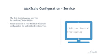 MaxScale Configuration – Service
• The first step is to create a service
for our Read/Write Splitter.
• Create a section in your MariaDB MaxScale
configuration file and set the type to service.
[Splitter Service]
type=service
 