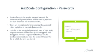 MaxScale Configuration – Passwords
• The final step in the service sections is to add the
username and password that will be used to populate
the user data from the database cluster.
• There are two options for representing the password,
either plain text or encrypted passwords.
• In order to use encrypted passwords a set of keys must
be generated that will be used by the encryption and
decryption process. To generate the keys, use the
maxkeys command and pass the name of the secrets
file in which the keys are stored.
maxkeys
/var/lib/maxscale/
.secrets
 
