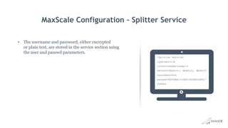 MaxScale Configuration – Splitter Service
• The username and password, either encrypted
or plain text, are stored in the service section using
the user and passwd parameters.
[Splitter Service]
type=service
router=readwritesplit
servers=dbserv1, dbserv2, dbserv3
user=maxscale
passwd=96F99AA1315BDC3604B006F427
DD9484
 