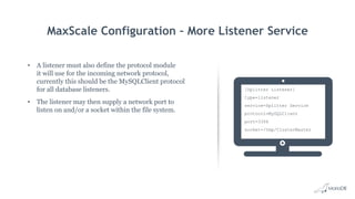 MaxScale Configuration – More Listener Service
• A listener must also define the protocol module
it will use for the incoming network protocol,
currently this should be the MySQLClient protocol
for all database listeners.
• The listener may then supply a network port to
listen on and/or a socket within the file system.
[Splitter Listener]
type=listener
service=Splitter Service
protocol=MySQLClient
port=3306
socket=/tmp/ClusterMaster
 