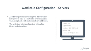 MaxScale Configuration – Servers
• An address parameter may be given if the listener
is required to bind to a particular network address
when using hosts with multiple network addresses.
• The next stage is the configuration is to define
the server information.
[dbserv1]
type=server
address=192.168.2.1
port=3306
protocol=MySQLBackend
 