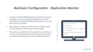 MaxScale Configuration – Replication Monitor
• In order for MariaDB MaxScale to monitor the servers
using the correct monitoring mechanisms a section
should be provided that defines the monitor to use and
the servers to monitor.
• Once again a section is created with a symbolic name
for the monitor, with the type set to monitor.
• Parameters are added for the module to use, the list of
servers to monitor and the username and password to
use when connecting to the servers with the monitor.
[Replication Monitor]
type=monitor
module=mysqlmon
servers=dbserv1, dbserv2, dbserv3
user=maxscale
passwd=96F99AA1315BDC3604B006F427
DD9484
 