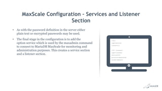 MaxScale Configuration – Services and Listener
Section
• As with the password definition in the server either
plain text or encrypted passwords may be used.
• The final stage in the configuration is to add the
option service which is used by the maxadmin command
to connect to MariaDB MaxScale for monitoring and
administration purposes. This creates a service section
and a listener section.
[CLI]
type=service
router=cli
[CLI Listener]
type=listener
service=CLI
protocol=maxscaled
socket=default
 