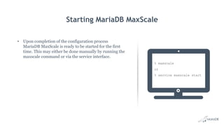 Starting MariaDB MaxScale
• Upon completion of the configuration process
MariaDB MaxScale is ready to be started for the first
time. This may either be done manually by running the
maxscale command or via the service interface.
% maxscale
or
% service maxscale start
 
