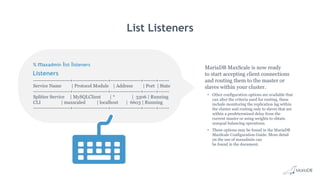 Listeners
List Listeners
MariaDB MaxScale is now ready
to start accepting client connections
and routing them to the master or
slaves within your cluster.
• Other configuration options are available that
can alter the criteria used for routing, these
include monitoring the replication lag within
the cluster and routing only to slaves that are
within a predetermined delay from the
current master or using weights to obtain
unequal balancing operations.
• These options may be found in the MariaDB
MaxScale Configuration Guide. More detail
on the use of maxadmin can
be found in the document.
% maxadmin list listeners
---------------------+--------------------+-----------------+-------+------
Service Name | Protocol Module | Address | Port | State
---------------------+--------------------+-----------------+-------+------
Splitter Service | MySQLClient | * | 3306 | Running
CLI | maxscaled | localhost | 6603 | Running
---------------------+--------------------+-----------------+-------+------
 
