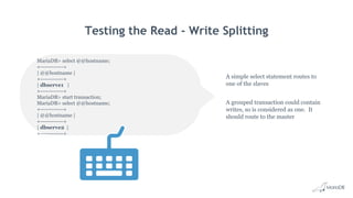 Testing the Read - Write Splitting
A simple select statement routes to
one of the slaves
A grouped transaction could contain
writes, so is considered as one. It
should route to the master
MariaDB> select @@hostname;
+------------+
| @@hostname |
+------------+
| dbserve1 |
+------------+
MariaDB> start transaction;
MariaDB> select @@hostname;
+------------+
| @@hostname |
+------------+
| dbserve2 |
+------------+
 