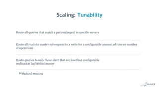 Scaling: Tunability
Route all reads to master subsequent to a write for a configurable amount of time or number
of operations
Route queries to only those slave that are less than configurable
replication lag behind master
Route all queries that match a pattern(regex) to specific servers
Weighted routing
 