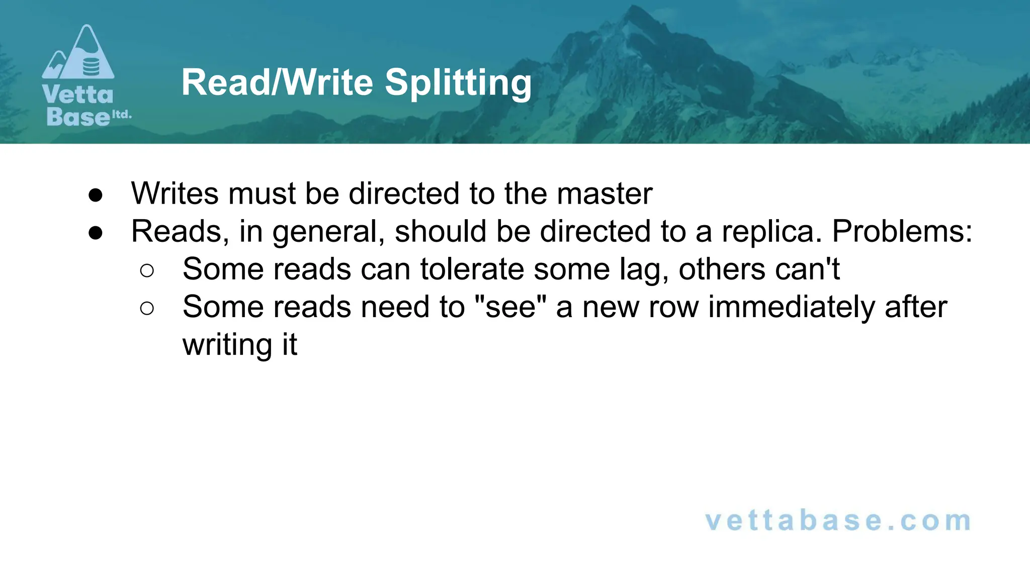 ● Writes must be directed to the master ● Reads, in general, should be directed to a replica. Problems: ○ Some reads can tolerate some lag, others can't ○ Some reads need to "see" a new row immediately after writing it Read/Write Splitting 