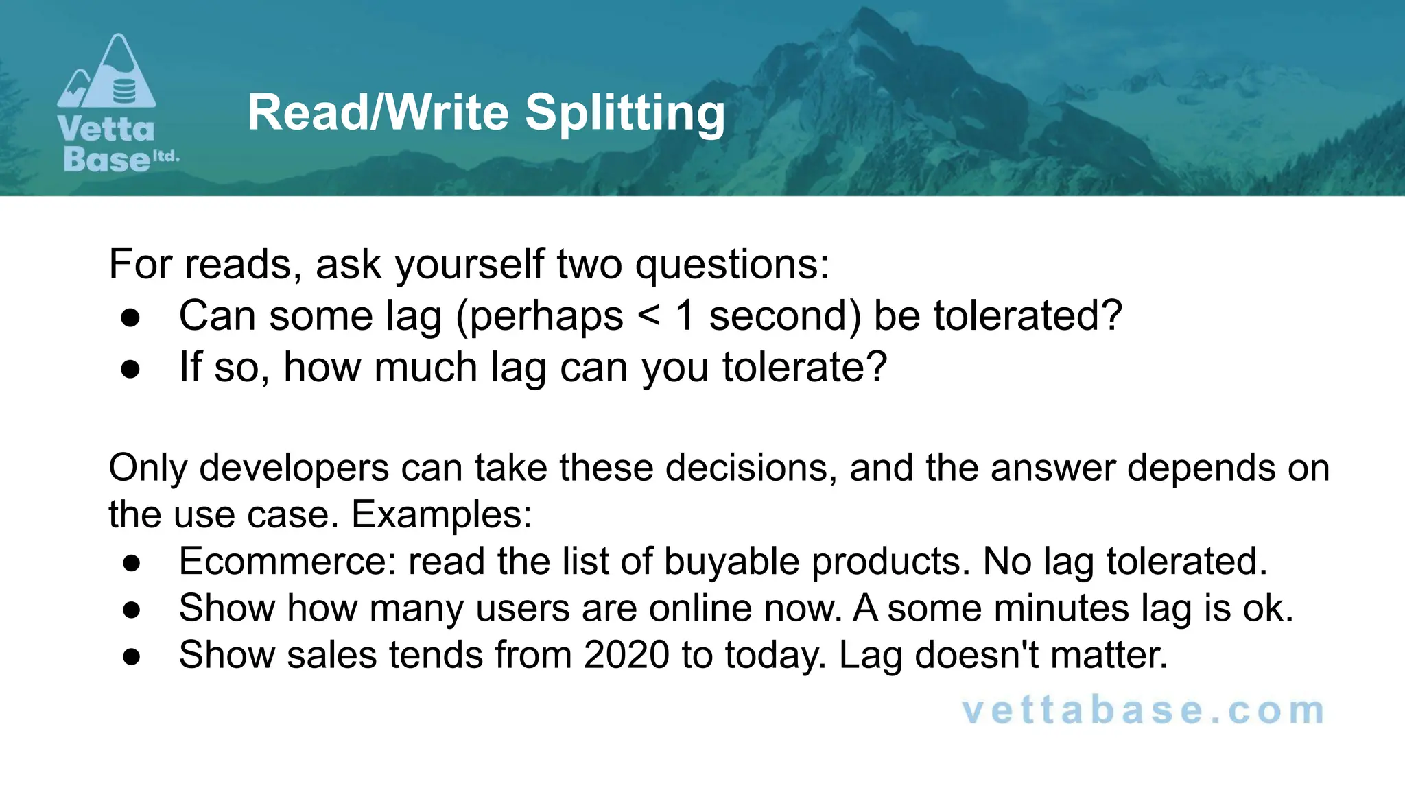 For reads, ask yourself two questions: ● Can some lag (perhaps < 1 second) be tolerated? ● If so, how much lag can you tolerate? Only developers can take these decisions, and the answer depends on the use case. Examples: ● Ecommerce: read the list of buyable products. No lag tolerated. ● Show how many users are online now. A some minutes lag is ok. ● Show sales tends from 2020 to today. Lag doesn't matter. Read/Write Splitting 