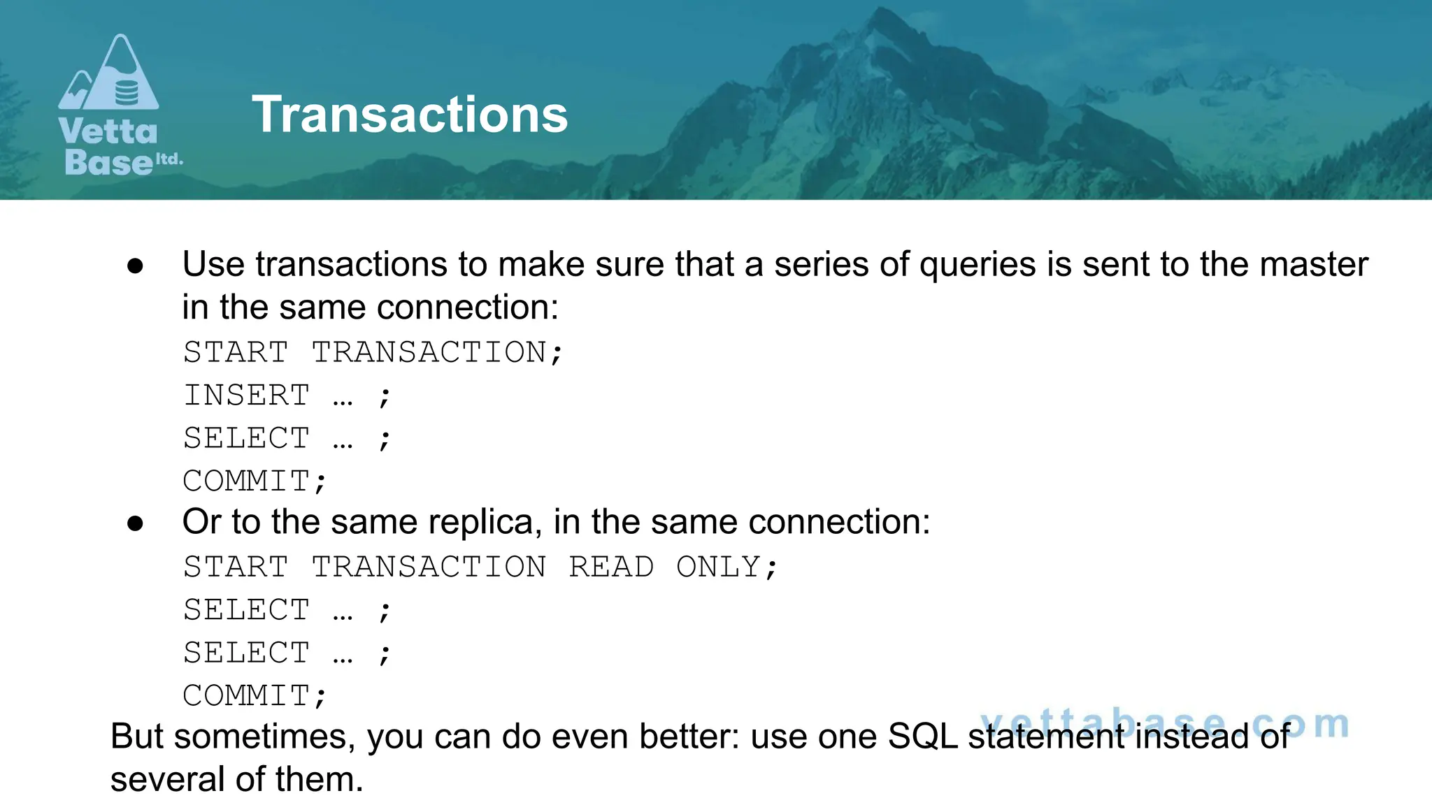 ● Use transactions to make sure that a series of queries is sent to the master in the same connection: START TRANSACTION; INSERT … ; SELECT … ; COMMIT; ● Or to the same replica, in the same connection: START TRANSACTION READ ONLY; SELECT … ; SELECT … ; COMMIT; But sometimes, you can do even better: use one SQL statement instead of several of them. Transactions 