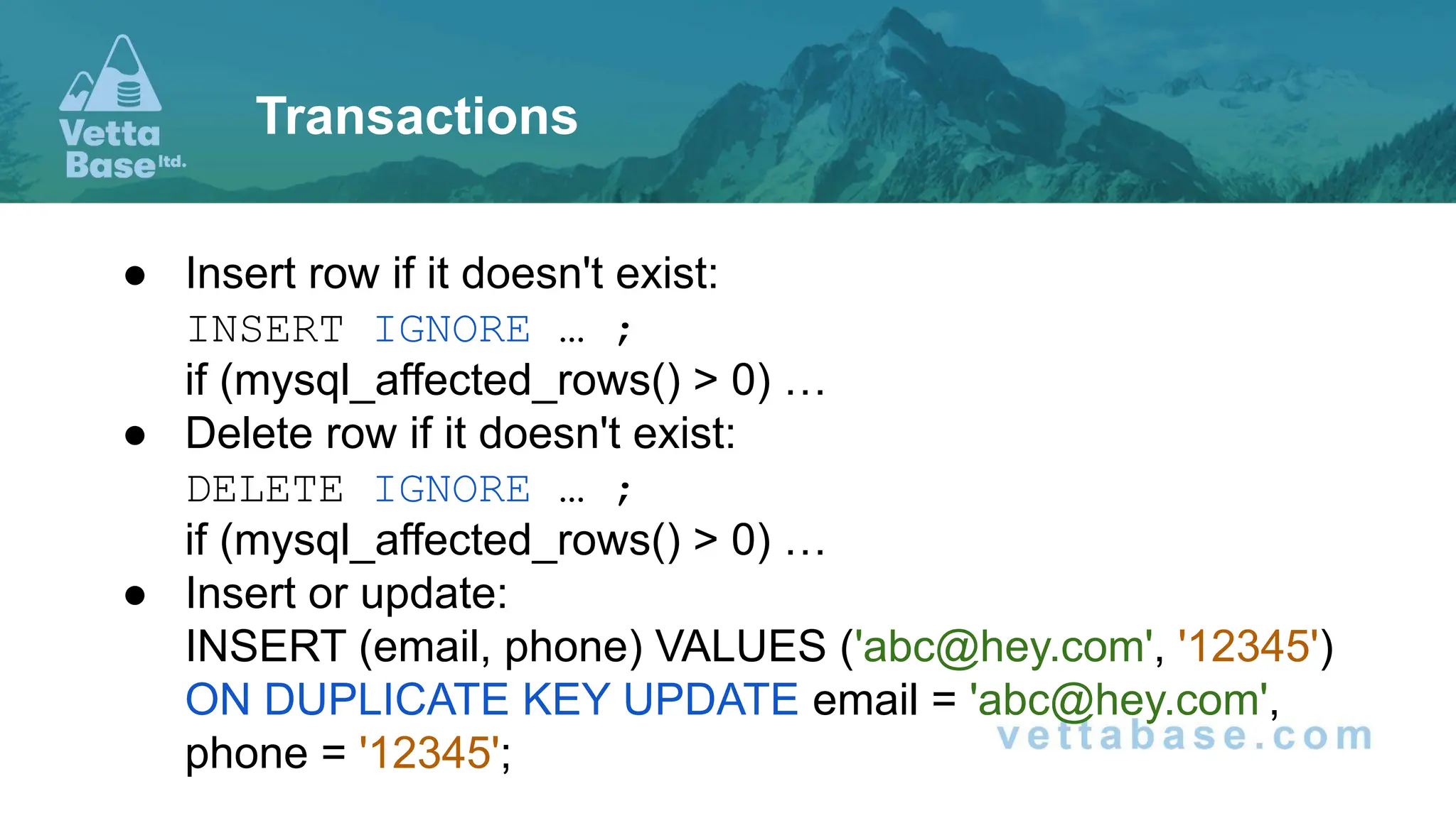 ● Insert row if it doesn't exist: INSERT IGNORE … ; if (mysql_affected_rows() > 0) … ● Delete row if it doesn't exist: DELETE IGNORE … ; if (mysql_affected_rows() > 0) … ● Insert or update: INSERT (email, phone) VALUES ('abc@hey.com', '12345') ON DUPLICATE KEY UPDATE email = 'abc@hey.com', phone = '12345'; Transactions 
