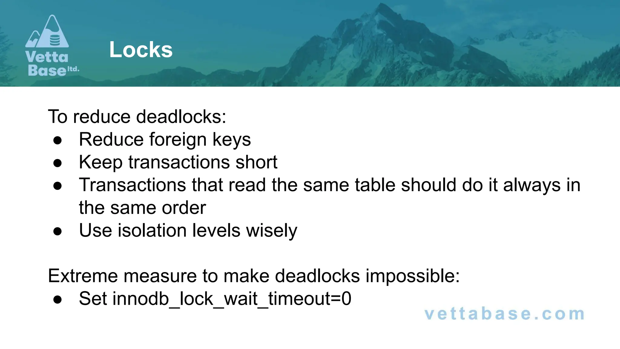 To reduce deadlocks: ● Reduce foreign keys ● Keep transactions short ● Transactions that read the same table should do it always in the same order ● Use isolation levels wisely Extreme measure to make deadlocks impossible: ● Set innodb_lock_wait_timeout=0 Locks 