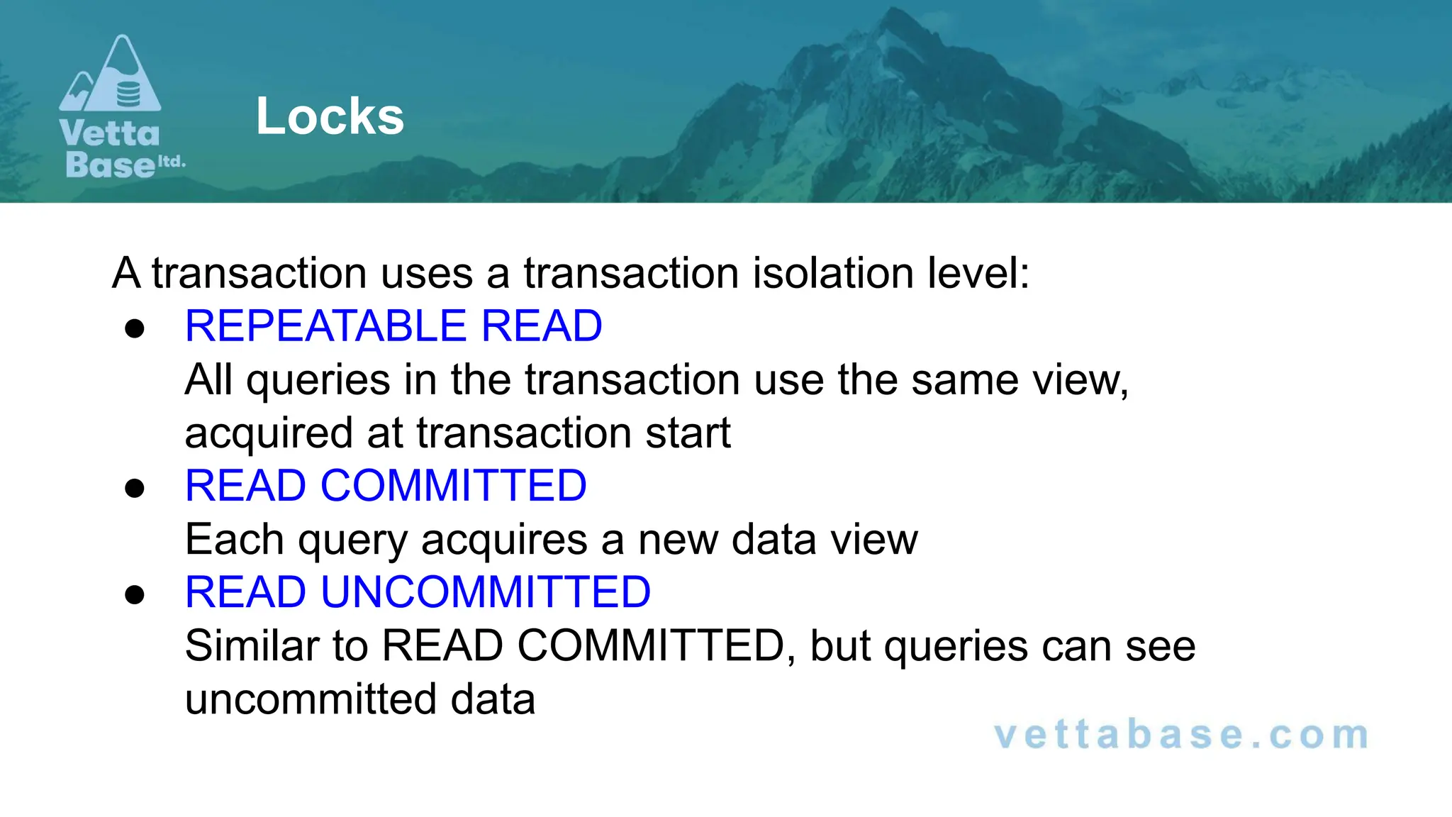 A transaction uses a transaction isolation level: ● REPEATABLE READ All queries in the transaction use the same view, acquired at transaction start ● READ COMMITTED Each query acquires a new data view ● READ UNCOMMITTED Similar to READ COMMITTED, but queries can see uncommitted data Locks 