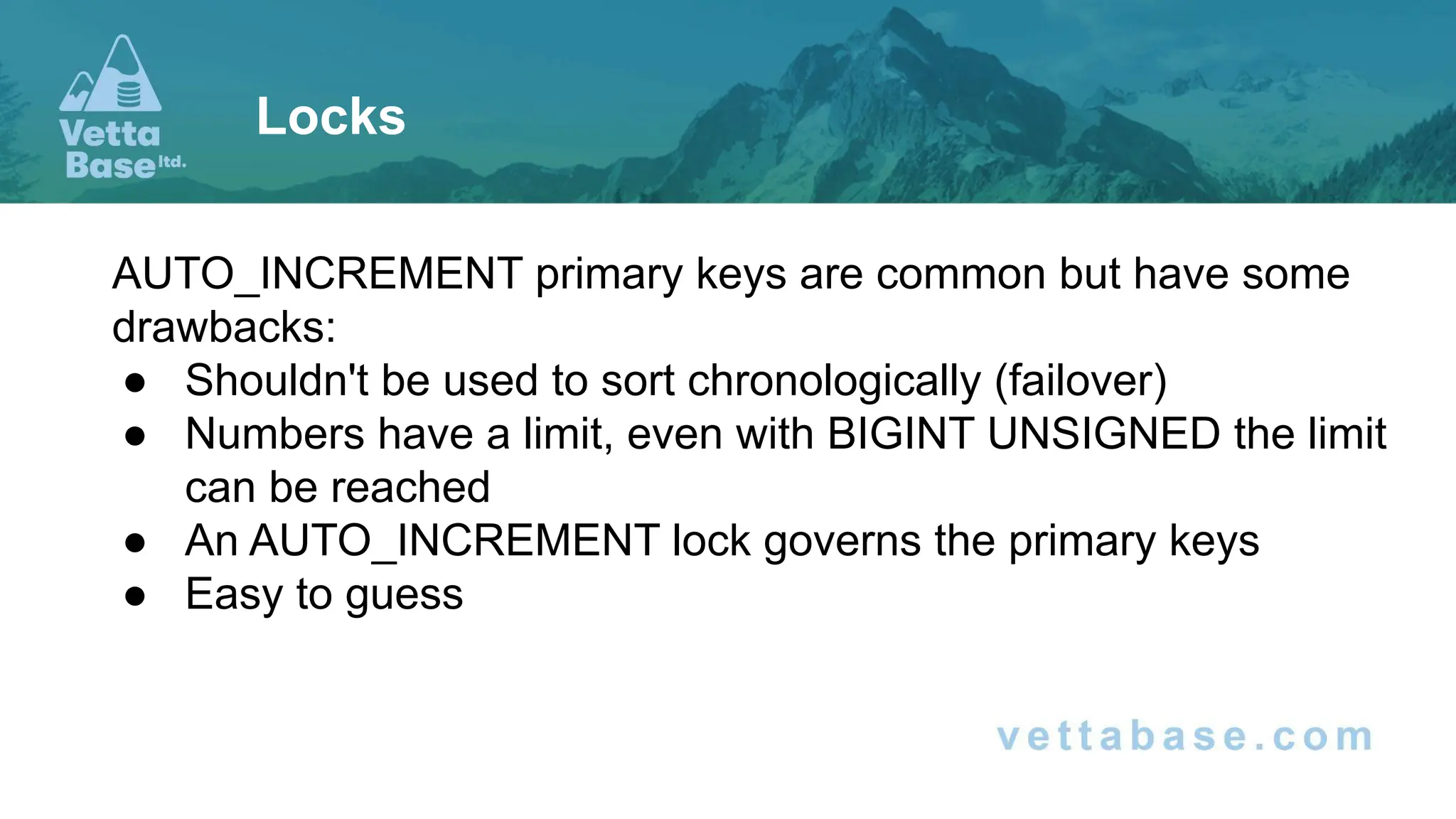 AUTO_INCREMENT primary keys are common but have some drawbacks: ● Shouldn't be used to sort chronologically (failover) ● Numbers have a limit, even with BIGINT UNSIGNED the limit can be reached ● An AUTO_INCREMENT lock governs the primary keys ● Easy to guess Locks 