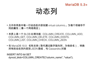 动态列
• 允许你用表中每一行动态的内容创建 virtual columns 。为每个项储存不
同的属性 ( 像一个网络商店 ).
• 本质上是一个 BLOB 处理功能 : COLUMN_CREATE, COLUMN_ADD,
COLUMN_GET, COLUMN_DELETE, COLUMN_EXISTS,
COLUMN_LIST, COLUMN_CHECK, COLUMN_JSON
• 在 MariaDB 10.0: 名称支持 ( 取代通过数字指向列，为他命名） , 转换
所有的动态列内容到 JSON 数组，与 Cassandra 对接
INSERT INTO tbl SET
dyncol_blob=COLUMN_CREATE("column_name", "value");
MariaDB 5.3+
 