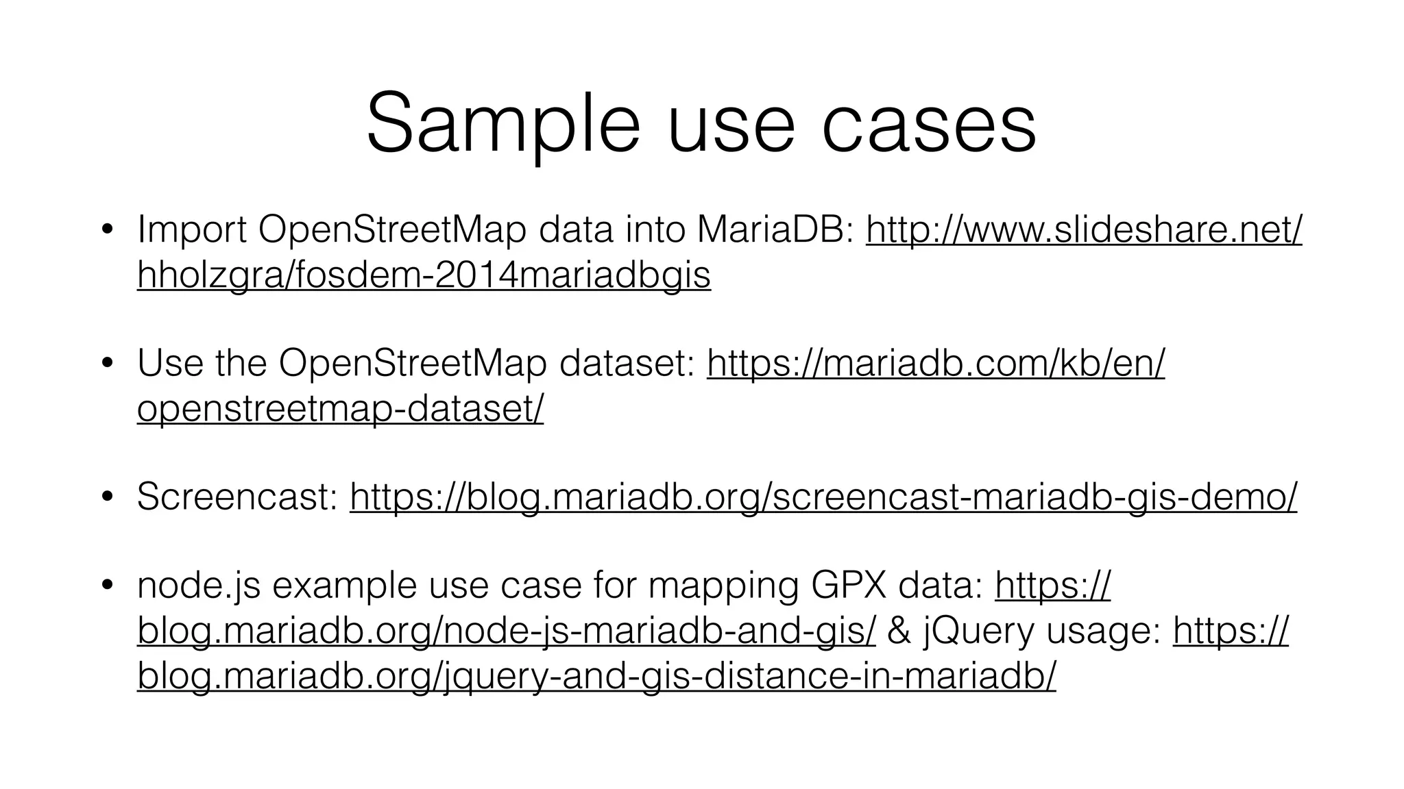 Sample use cases
• Import OpenStreetMap data into MariaDB: http://www.slideshare.net/
hholzgra/fosdem-2014mariadbgis
• Use the OpenStreetMap dataset: https://mariadb.com/kb/en/
openstreetmap-dataset/
• Screencast: https://blog.mariadb.org/screencast-mariadb-gis-demo/
• node.js example use case for mapping GPX data: https://
blog.mariadb.org/node-js-mariadb-and-gis/ & jQuery usage: https://
blog.mariadb.org/jquery-and-gis-distance-in-mariadb/
 
