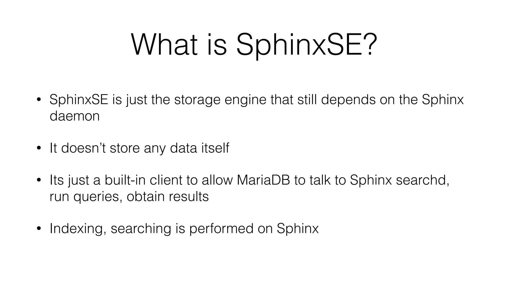 What is SphinxSE?
• SphinxSE is just the storage engine that still depends on the Sphinx
daemon
• It doesn’t store any data itself
• Its just a built-in client to allow MariaDB to talk to Sphinx searchd,
run queries, obtain results
• Indexing, searching is performed on Sphinx
 