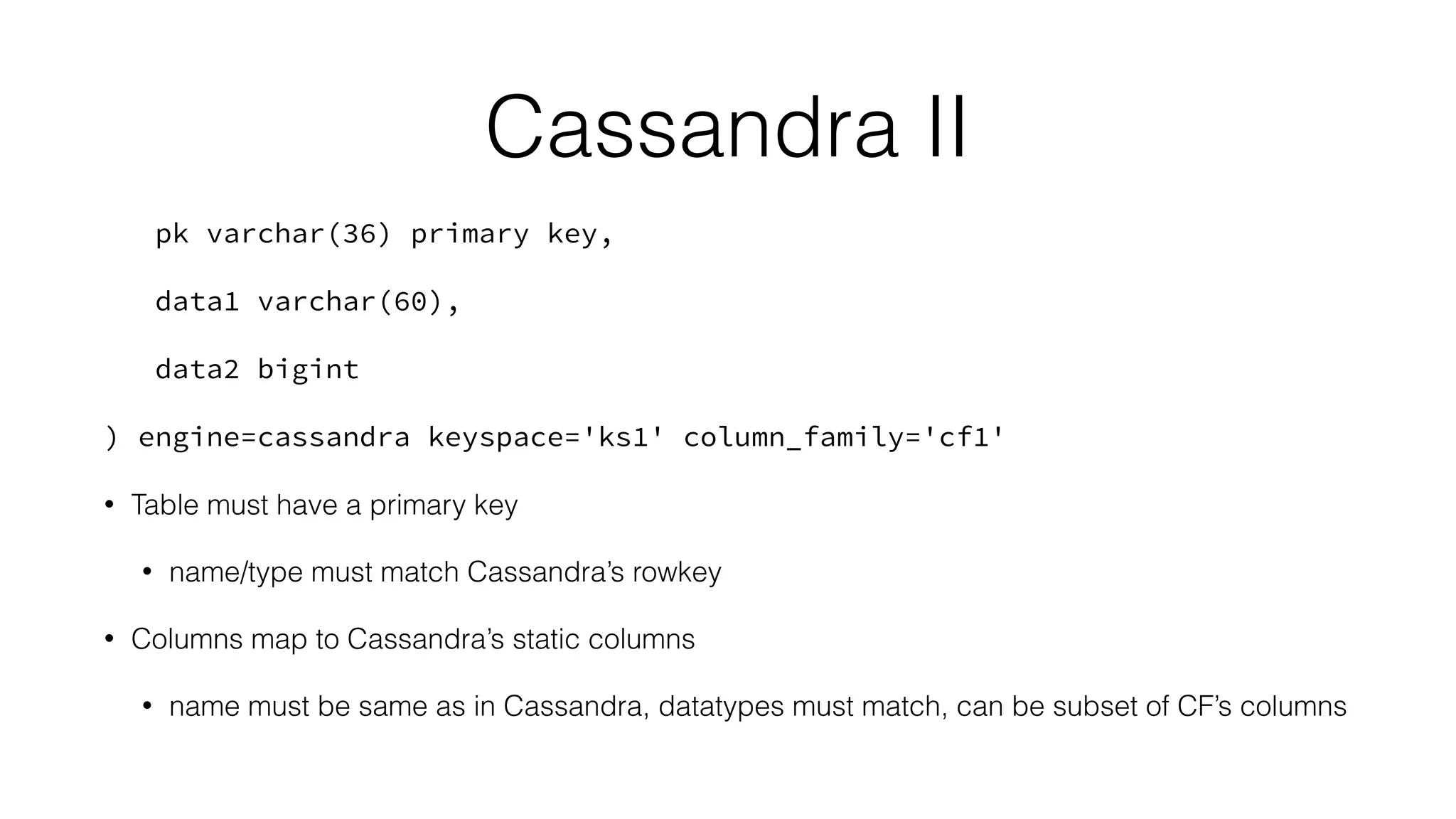 Cassandra II
pk varchar(36) primary key,
data1 varchar(60),
data2 bigint
) engine=cassandra keyspace='ks1' column_family='cf1'
• Table must have a primary key
• name/type must match Cassandra’s rowkey
• Columns map to Cassandra’s static columns
• name must be same as in Cassandra, datatypes must match, can be subset of CF’s columns
 