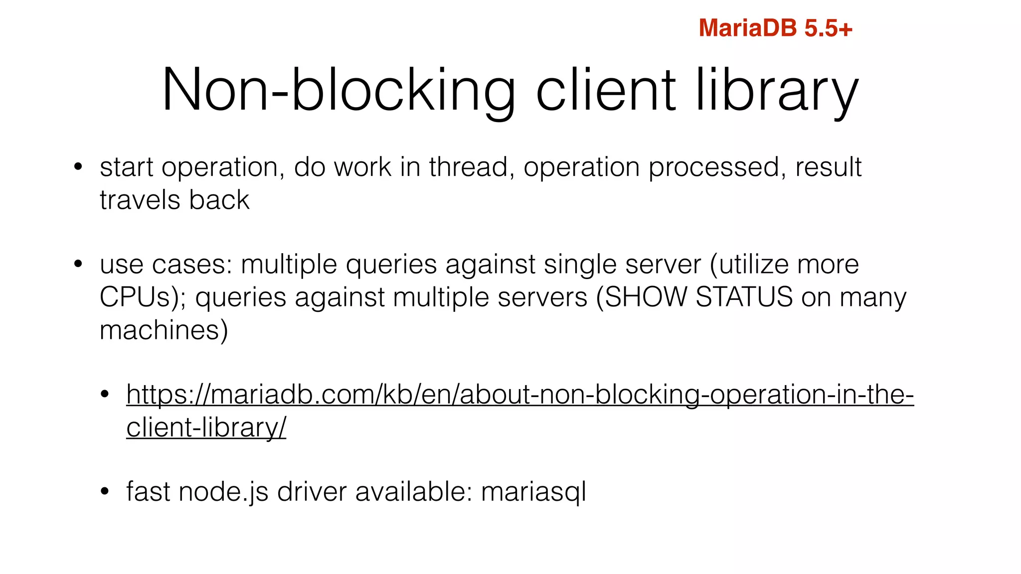 Non-blocking client library
• start operation, do work in thread, operation processed, result
travels back
• use cases: multiple queries against single server (utilize more
CPUs); queries against multiple servers (SHOW STATUS on many
machines)
• https://mariadb.com/kb/en/about-non-blocking-operation-in-the-
client-library/
• fast node.js driver available: mariasql
MariaDB 5.5+
 