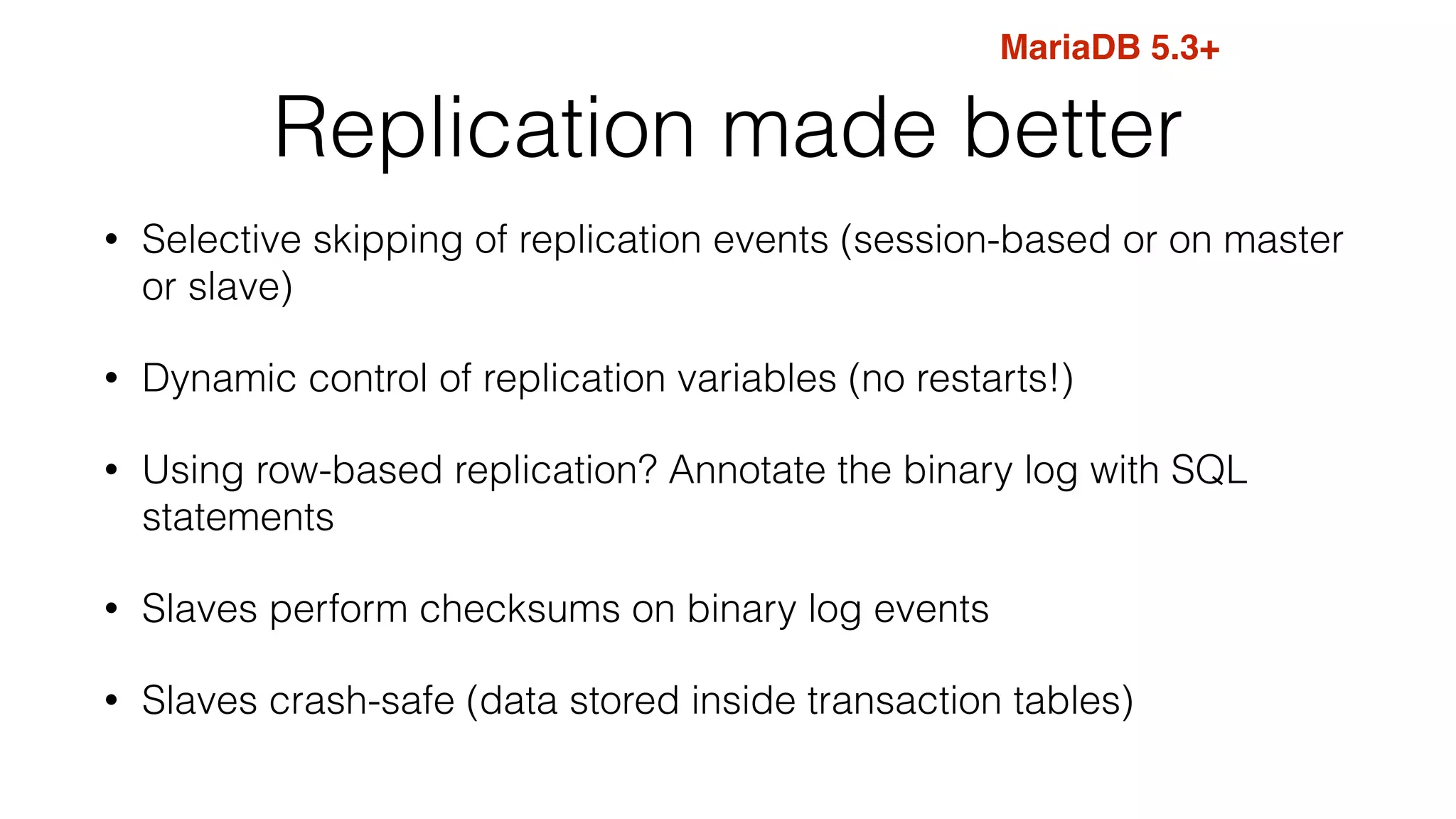 Replication made better
• Selective skipping of replication events (session-based or on master
or slave)
• Dynamic control of replication variables (no restarts!)
• Using row-based replication? Annotate the binary log with SQL
statements
• Slaves perform checksums on binary log events
• Slaves crash-safe (data stored inside transaction tables)
MariaDB 5.3+
 