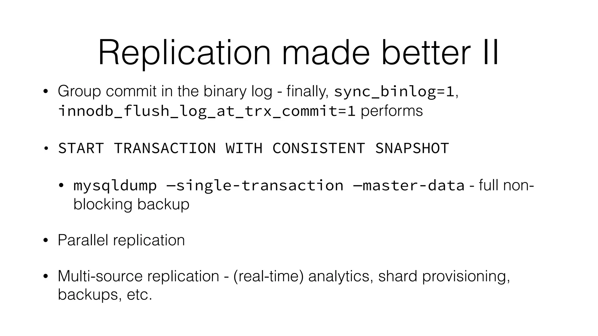 Replication made better II
• Group commit in the binary log - ﬁnally, sync_binlog=1,
innodb_flush_log_at_trx_commit=1 performs
• START TRANSACTION WITH CONSISTENT SNAPSHOT
• mysqldump —single-transaction —master-data - full non-
blocking backup
• Parallel replication
• Multi-source replication - (real-time) analytics, shard provisioning,
backups, etc.
 