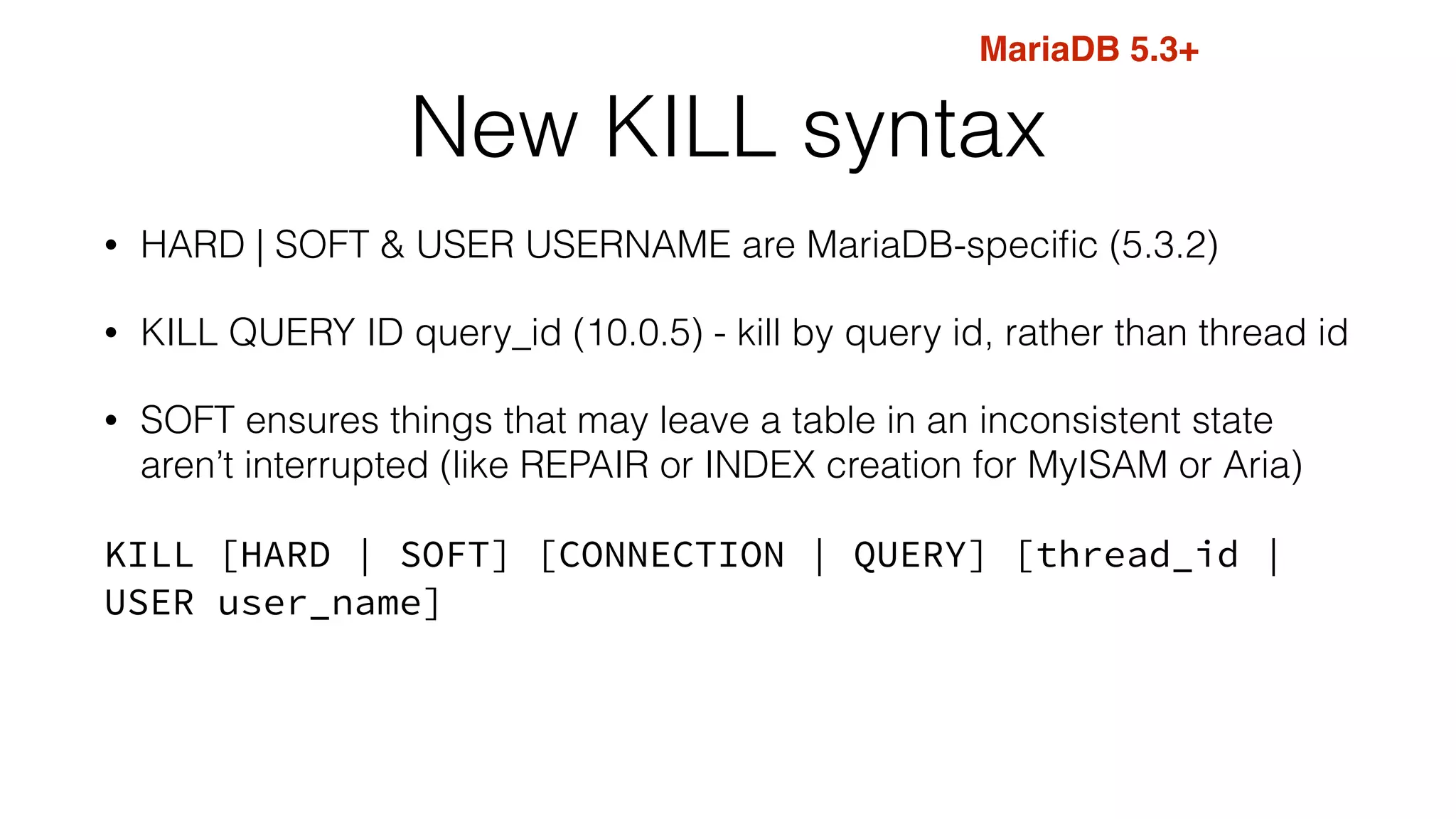 New KILL syntax
• HARD | SOFT & USER USERNAME are MariaDB-speciﬁc (5.3.2)
• KILL QUERY ID query_id (10.0.5) - kill by query id, rather than thread id
• SOFT ensures things that may leave a table in an inconsistent state
aren’t interrupted (like REPAIR or INDEX creation for MyISAM or Aria)
KILL [HARD | SOFT] [CONNECTION | QUERY] [thread_id |
USER user_name]
MariaDB 5.3+
 