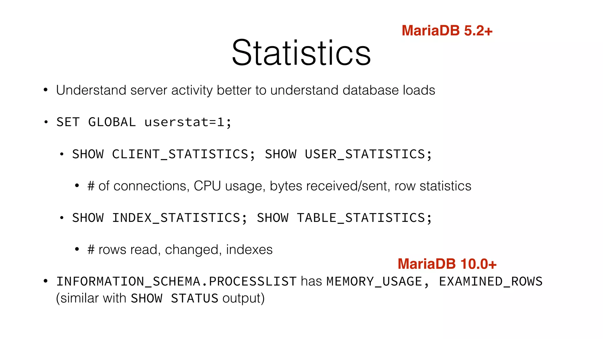 Statistics
• Understand server activity better to understand database loads
• SET GLOBAL userstat=1;
• SHOW CLIENT_STATISTICS; SHOW USER_STATISTICS;
• # of connections, CPU usage, bytes received/sent, row statistics
• SHOW INDEX_STATISTICS; SHOW TABLE_STATISTICS;
• # rows read, changed, indexes
• INFORMATION_SCHEMA.PROCESSLIST has MEMORY_USAGE, EXAMINED_ROWS
(similar with SHOW STATUS output)
MariaDB 5.2+
MariaDB 10.0+
 