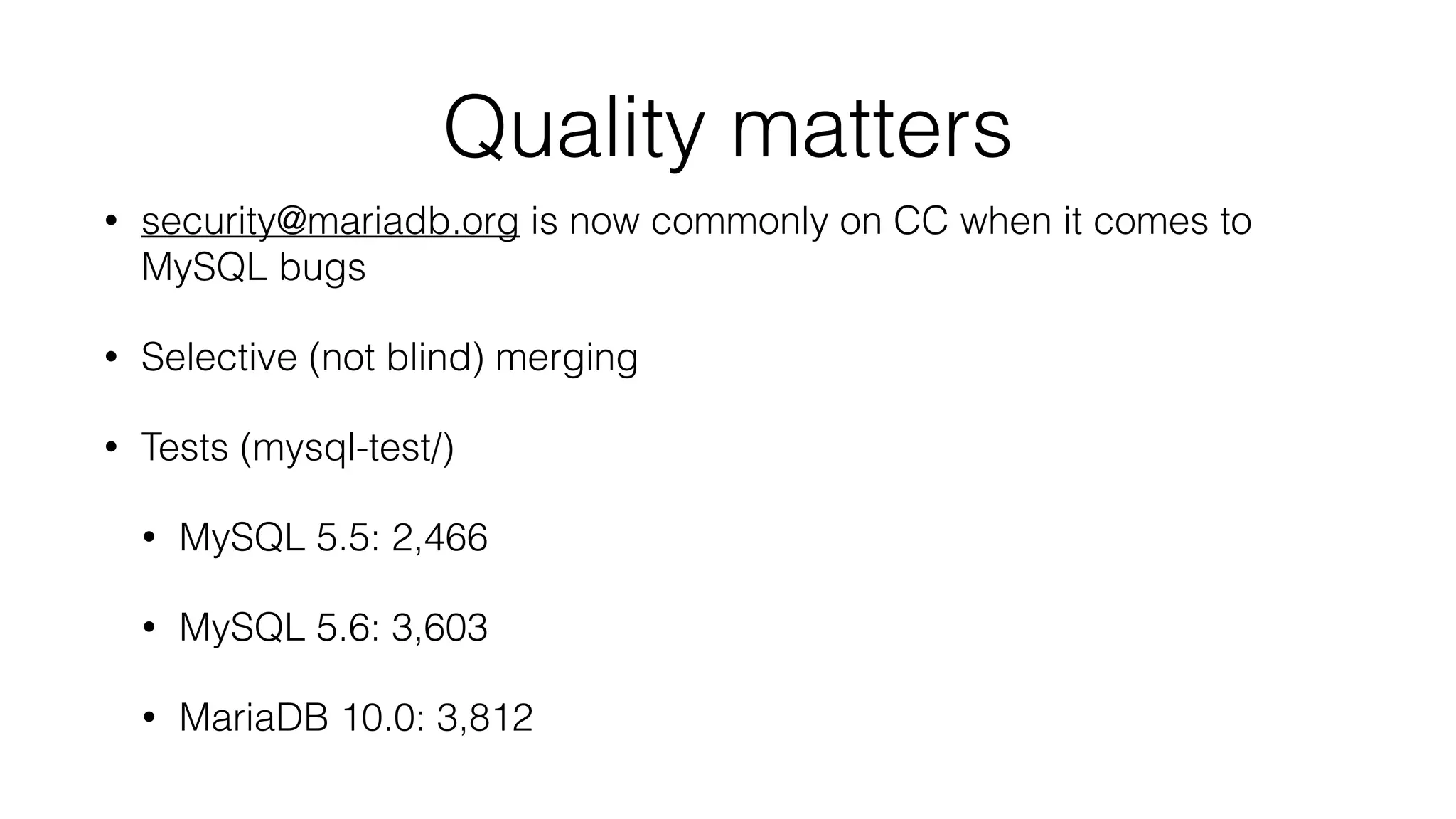 Quality matters
• security@mariadb.org is now commonly on CC when it comes to
MySQL bugs
• Selective (not blind) merging
• Tests (mysql-test/)
• MySQL 5.5: 2,466
• MySQL 5.6: 3,603
• MariaDB 10.0: 3,812
 