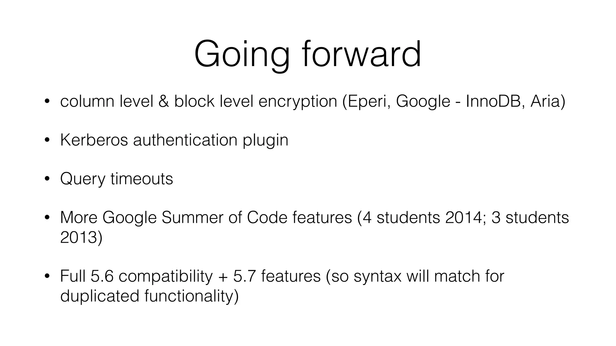 Going forward
• column level & block level encryption (Eperi, Google - InnoDB, Aria)
• Kerberos authentication plugin
• Query timeouts
• More Google Summer of Code features (4 students 2014; 3 students
2013)
• Full 5.6 compatibility + 5.7 features (so syntax will match for
duplicated functionality)
 
