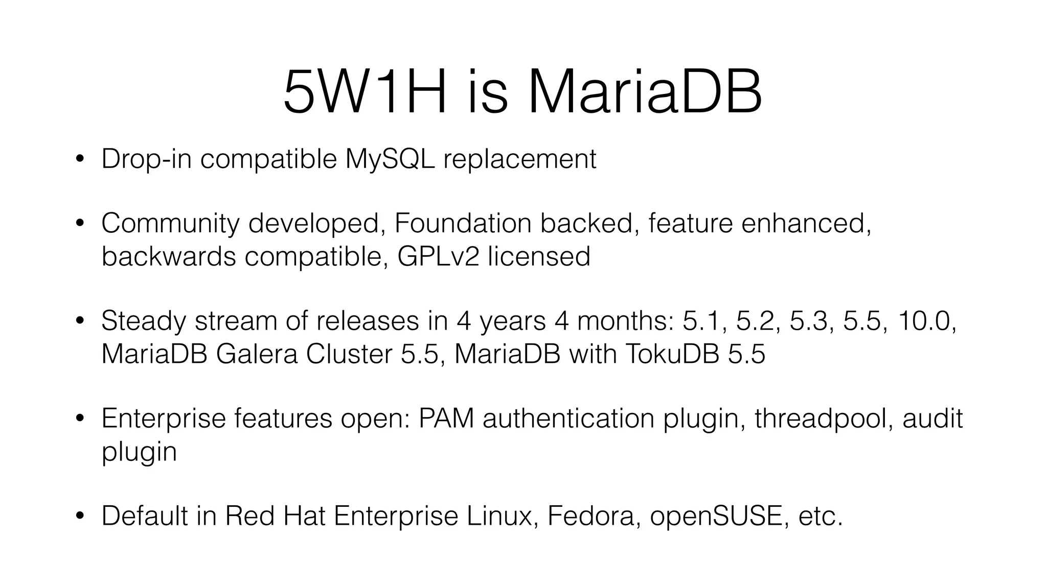 5W1H is MariaDB
• Drop-in compatible MySQL replacement
• Community developed, Foundation backed, feature enhanced,
backwards compatible, GPLv2 licensed
• Steady stream of releases in 4 years 4 months: 5.1, 5.2, 5.3, 5.5, 10.0,
MariaDB Galera Cluster 5.5, MariaDB with TokuDB 5.5
• Enterprise features open: PAM authentication plugin, threadpool, audit
plugin
• Default in Red Hat Enterprise Linux, Fedora, openSUSE, etc.
 