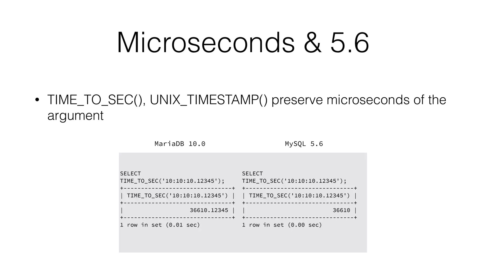 Microseconds & 5.6
• TIME_TO_SEC(), UNIX_TIMESTAMP() preserve microseconds of the
argument
MariaDB 10.0 MySQL 5.6
SELECT
TIME_TO_SEC('10:10:10.12345');
+-------------------------------+
| TIME_TO_SEC('10:10:10.12345') |
+-------------------------------+
| 36610.12345 |
+-------------------------------+
1 row in set (0.01 sec)
SELECT
TIME_TO_SEC('10:10:10.12345');
+-------------------------------+
| TIME_TO_SEC('10:10:10.12345') |
+-------------------------------+
| 36610 |
+-------------------------------+
1 row in set (0.00 sec)
 