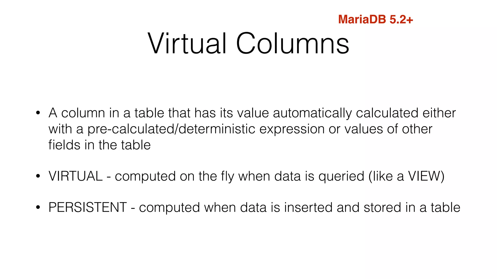 Virtual Columns
• A column in a table that has its value automatically calculated either
with a pre-calculated/deterministic expression or values of other
ﬁelds in the table
• VIRTUAL - computed on the ﬂy when data is queried (like a VIEW)
• PERSISTENT - computed when data is inserted and stored in a table
MariaDB 5.2+
 