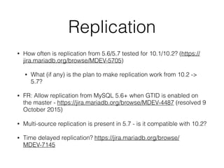 Replication
• How often is replication from 5.6/5.7 tested for 10.1/10.2? (https://
jira.mariadb.org/browse/MDEV-5705)
• What (if any) is the plan to make replication work from 10.2 ->
5.7?
• FR: Allow replication from MySQL 5.6+ when GTID is enabled on
the master - https://jira.mariadb.org/browse/MDEV-4487 (resolved 9
October 2015)
• Multi-source replication is present in 5.7 - is it compatible with 10.2?
• Time delayed replication? https://jira.mariadb.org/browse/
MDEV-7145
 