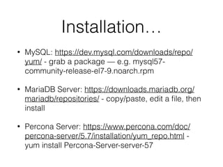 Installation…
• MySQL: https://dev.mysql.com/downloads/repo/
yum/ - grab a package — e.g. mysql57-
community-release-el7-9.noarch.rpm
• MariaDB Server: https://downloads.mariadb.org/
mariadb/repositories/ - copy/paste, edit a ﬁle, then
install
• Percona Server: https://www.percona.com/doc/
percona-server/5.7/installation/yum_repo.html -
yum install Percona-Server-server-57
 